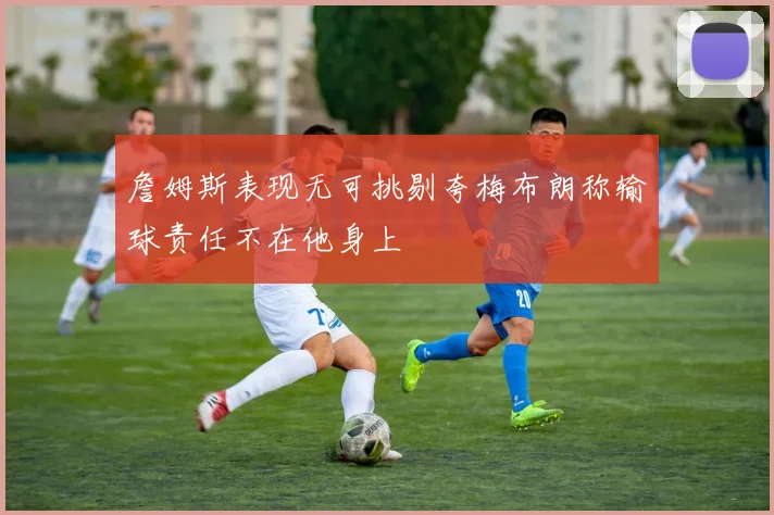 詹姆斯表现无可挑剔夸梅布朗称输球责任不在他身上