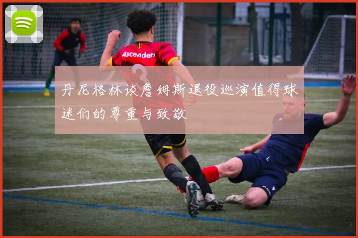 丹尼格林谈詹姆斯退役巡演值得球迷们的尊重与致敬