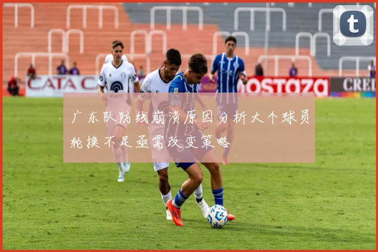 广东队防线崩溃原因分析大个球员轮换不足亟需改变策略