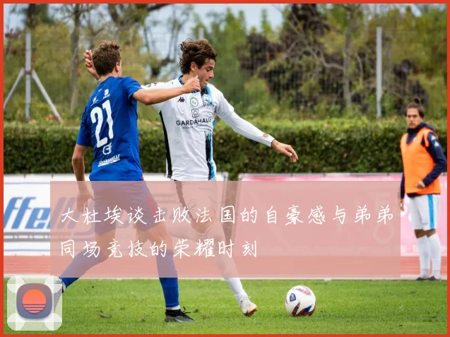大杜埃谈击败法国的自豪感与弟弟同场竞技的荣耀时刻