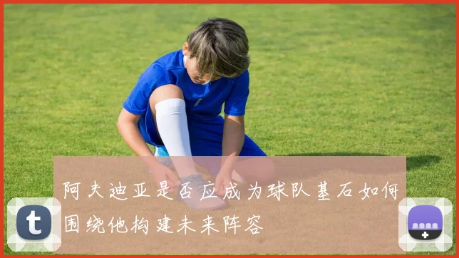 阿夫迪亚是否应成为球队基石如何围绕他构建未来阵容