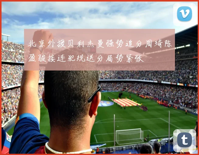 北京外援贝利杰曼强势追分周琦陈盈骏接连犯规送分局势紧张