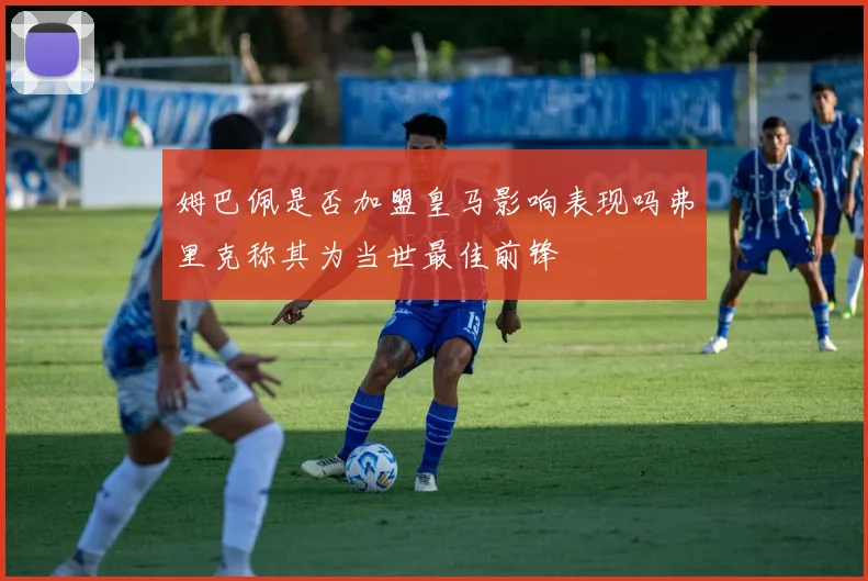 姆巴佩是否加盟皇马影响表现吗弗里克称其为当世最佳前锋