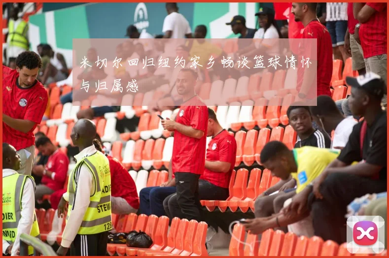 米切尔回归纽约家乡畅谈篮球情怀与归属感