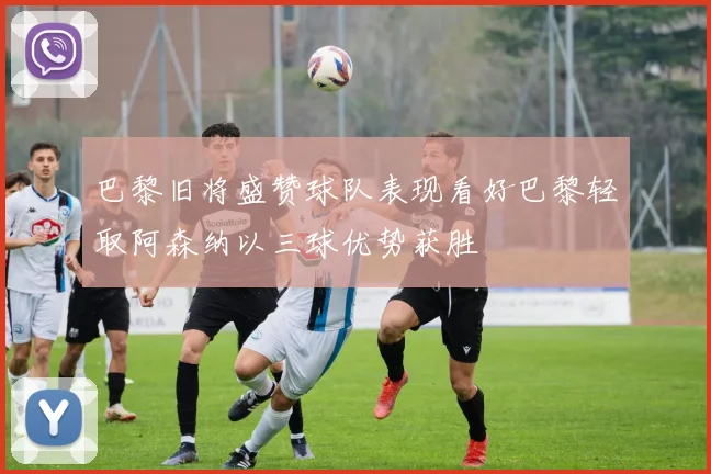 巴黎旧将盛赞球队表现看好巴黎轻取阿森纳以三球优势获胜