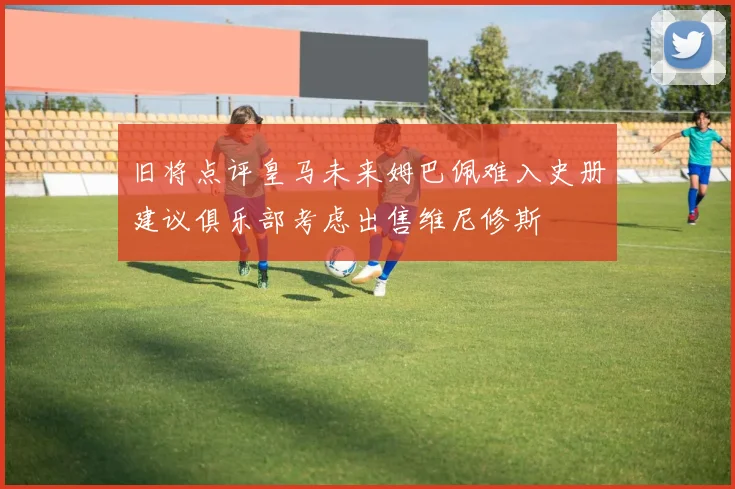旧将点评皇马未来姆巴佩难入史册建议俱乐部考虑出售维尼修斯