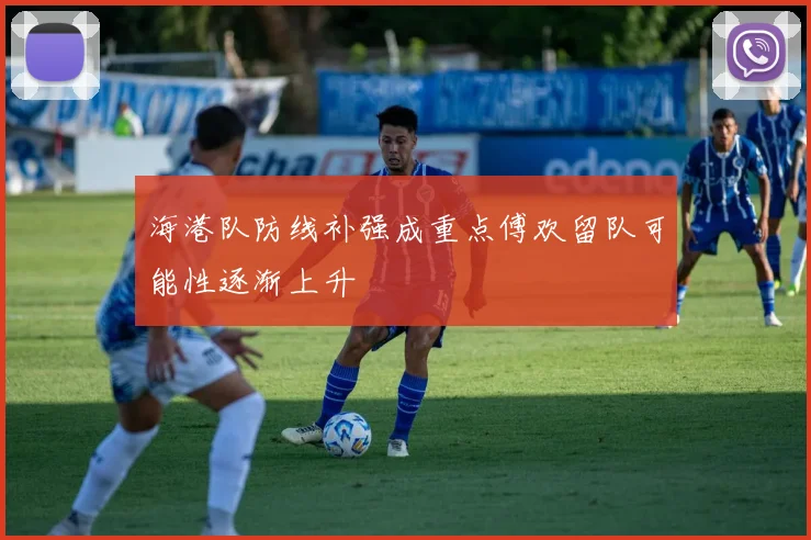 海港队防线补强成重点傅欢留队可能性逐渐上升